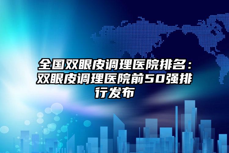 全国双眼皮调理医院排名：双眼皮调理医院前50强排行发布