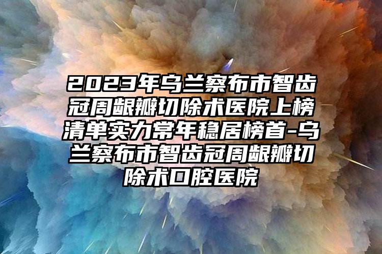 2023年乌兰察布市智齿冠周龈瓣切除术医院上榜清单实力常年稳居榜首-乌兰察布市智齿冠周龈瓣切除术口腔医院