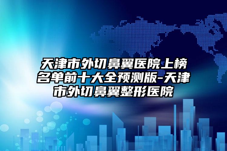 天津市外切鼻翼医院上榜名单前十大全预测版-天津市外切鼻翼整形医院