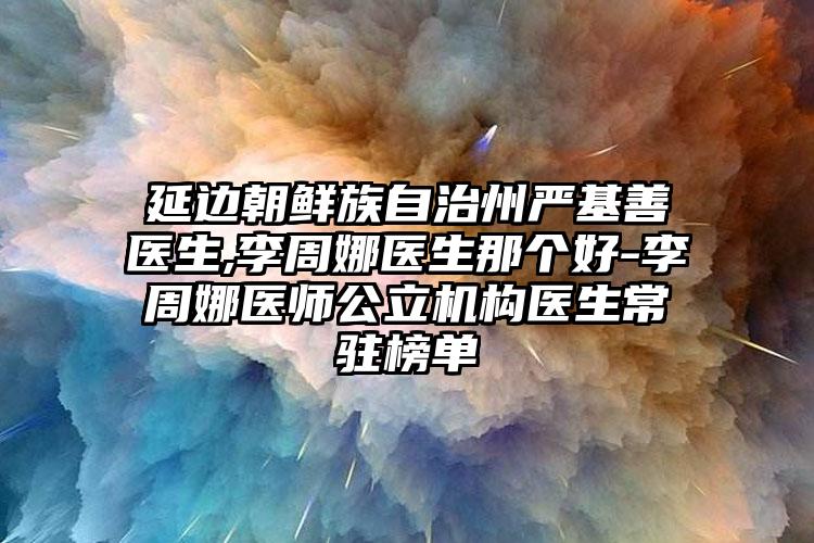 延边朝鲜族自治州严基善医生,李周娜医生那个好-李周娜医师公立机构医生常驻榜单