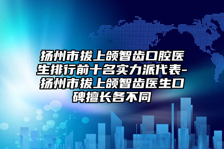 扬州市拔上颌智齿口腔医生排行前十名实力派代表-扬州市拔上颌智齿医生口碑擅长各不同