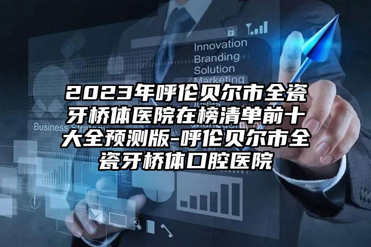 2023年呼伦贝尔市全瓷牙桥体医院在榜清单前十大全预测版-呼伦贝尔市全瓷牙桥体口腔医院