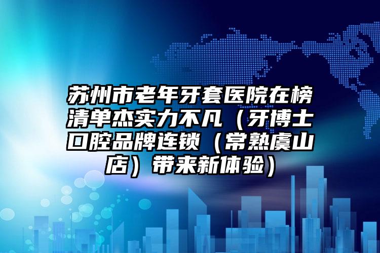 苏州市老年牙套医院在榜清单杰实力不凡（牙博士口腔品牌连锁（常熟虞山店）带来新体验）