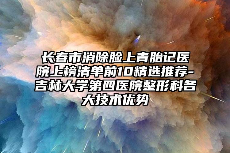 长春市消除脸上青胎记医院上榜清单前10精选推荐-吉林大学第四医院整形科各大技术优势