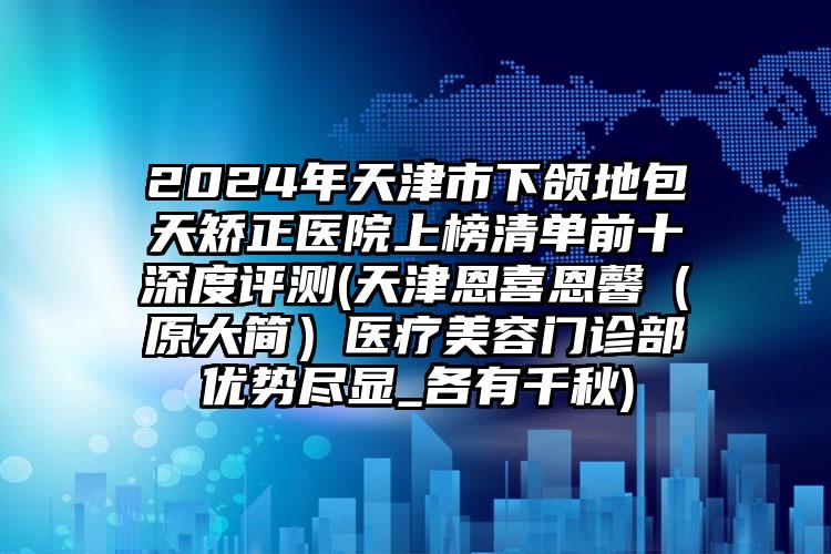 2024年天津市下颌地包天矫正医院上榜清单前十深度评测(天津恩喜恩馨（原大简）医疗美容门诊部优势尽显_各有千秋)