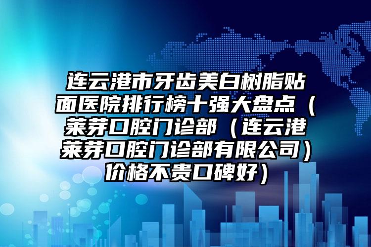 连云港市牙齿美白树脂贴面医院排行榜十强大盘点（莱芽口腔门诊部（连云港莱芽口腔门诊部有限公司）价格不贵口碑好）