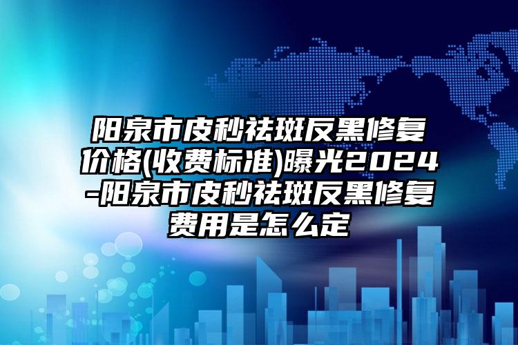 阳泉市皮秒祛斑反黑修复价格(收费标准)曝光2024-阳泉市皮秒祛斑反黑修复费用是怎么定