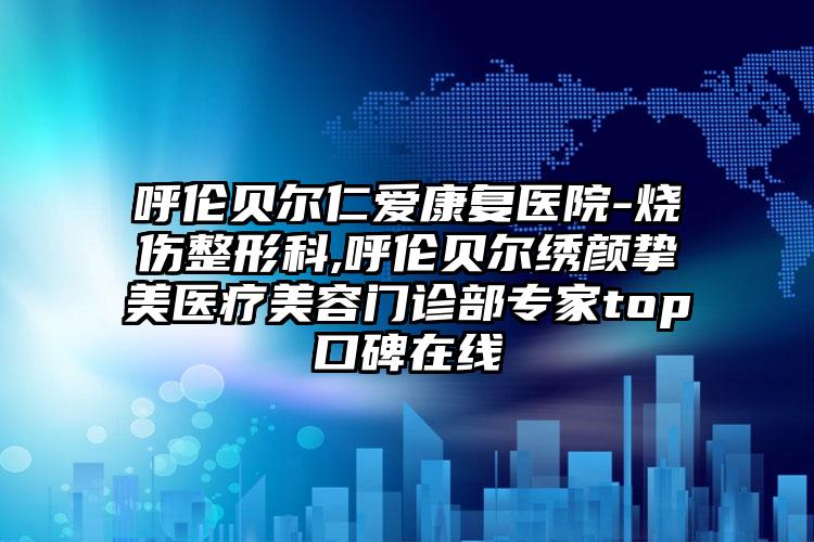 呼伦贝尔仁爱康复医院-烧伤整形科,呼伦贝尔绣颜挚美医疗美容门诊部专家top口碑在线