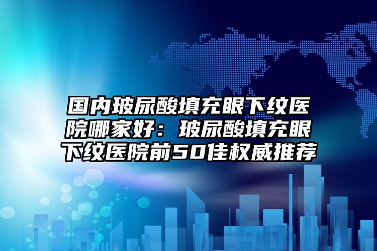 国内玻尿酸填充眼下纹医院哪家好：玻尿酸填充眼下纹医院前50佳权威推荐