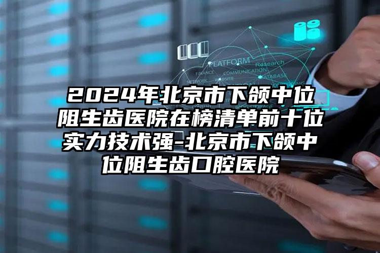 2024年北京市下颌中位阻生齿医院在榜清单前十位实力技术强-北京市下颌中位阻生齿口腔医院