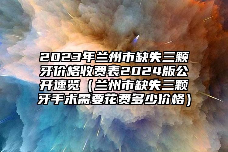 2023年兰州市缺失三颗牙价格收费表2024版公开速览（兰州市缺失三颗牙手术需要花费多少价格）