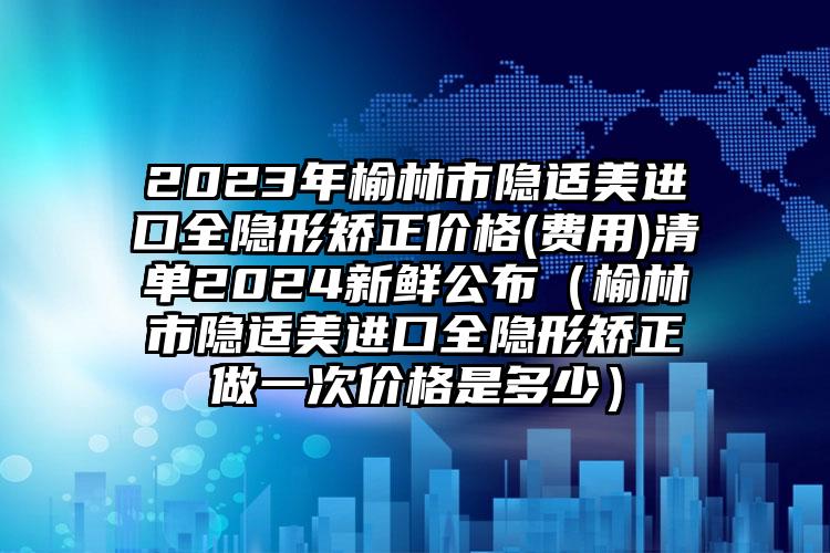 2023年榆林市隐适美进口全隐形矫正价格(费用)清单2024新鲜公布（榆林市隐适美进口全隐形矫正做一次价格是多少）