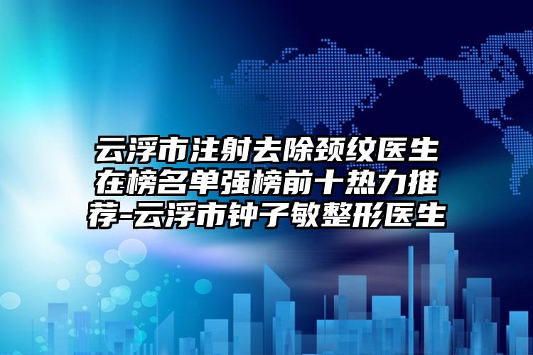 云浮市注射去除颈纹医生在榜名单强榜前十热力推荐-云浮市钟子敏整形医生