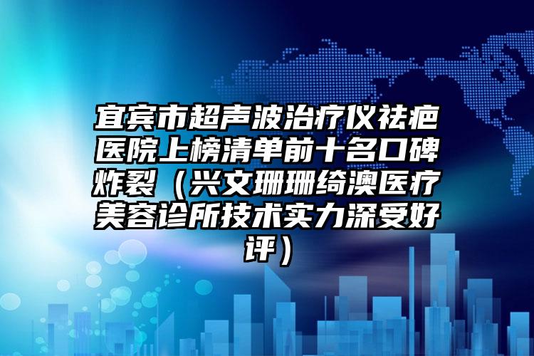 宜宾市超声波治疗仪祛疤医院上榜清单前十名口碑炸裂（兴文珊珊绮澳医疗美容诊所技术实力深受好评）