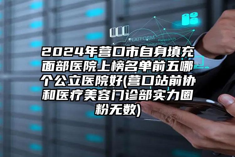 2024年营口市自身填充面部医院上榜名单前五哪个公立医院好(营口站前协和医疗美容门诊部实力圈粉无数)