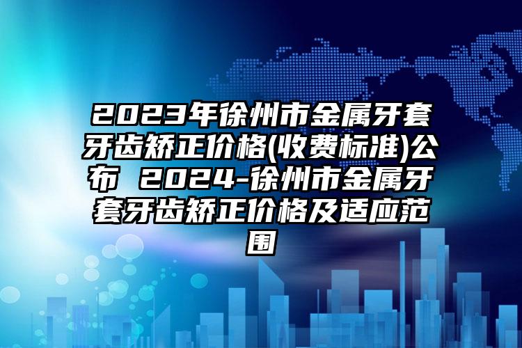 2023年徐州市金属牙套牙齿矫正价格(收费标准)公布 2024-徐州市金属牙套牙齿矫正价格及适应范围