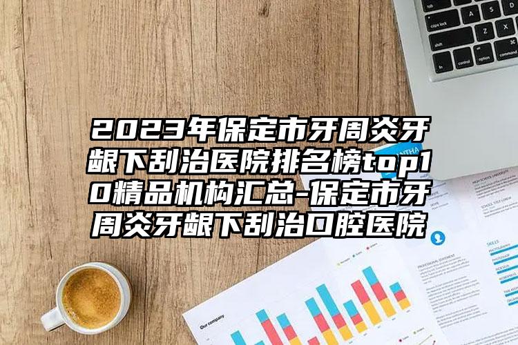 2023年保定市牙周炎牙龈下刮治医院排名榜top10精品机构汇总-保定市牙周炎牙龈下刮治口腔医院