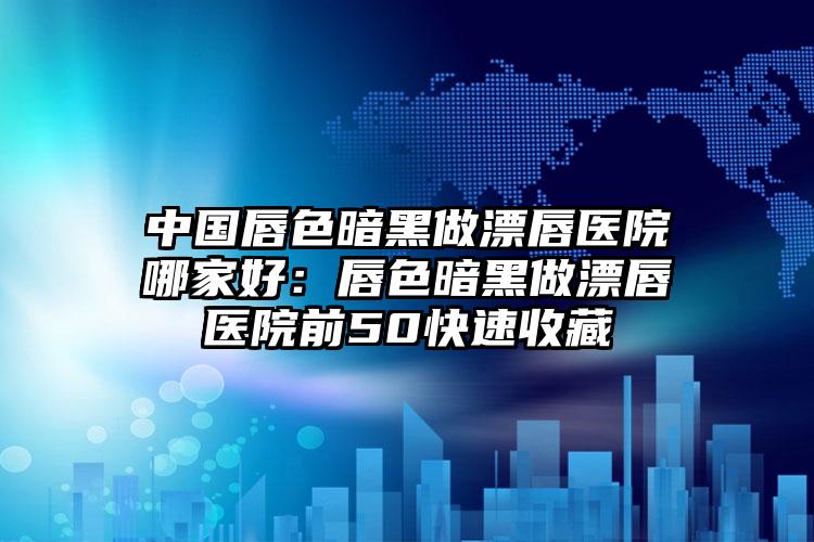 中国唇色暗黑做漂唇医院哪家好：唇色暗黑做漂唇医院前50快速收藏