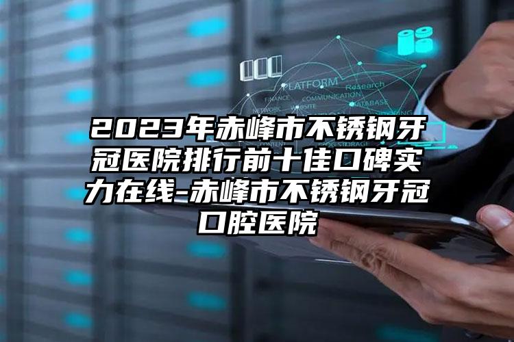 2023年赤峰市不锈钢牙冠医院排行前十佳口碑实力在线-赤峰市不锈钢牙冠口腔医院