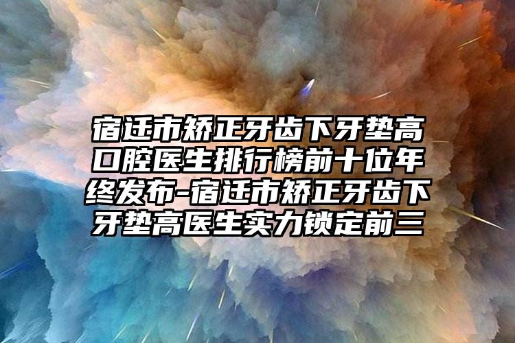 宿迁市矫正牙齿下牙垫高口腔医生排行榜前十位年终发布-宿迁市矫正牙齿下牙垫高医生实力锁定前三