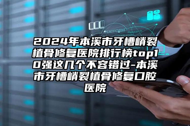 2024年本溪市牙槽嵴裂植骨修复医院排行榜top10强这几个不容错过-本溪市牙槽嵴裂植骨修复口腔医院