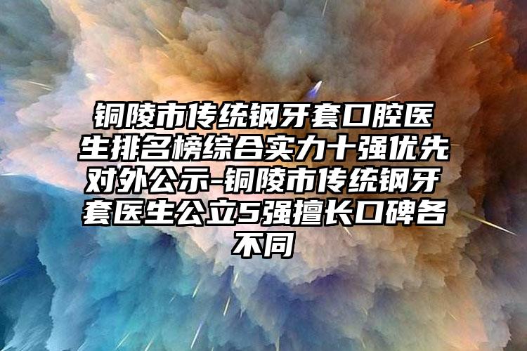 铜陵市传统钢牙套口腔医生排名榜综合实力十强优先对外公示-铜陵市传统钢牙套医生公立5强擅长口碑各不同