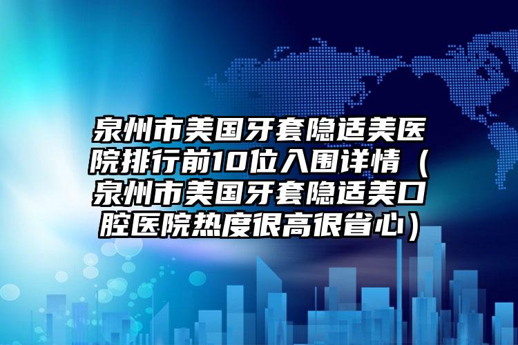 泉州市美国牙套隐适美医院排行前10位入围详情（泉州市美国牙套隐适美口腔医院热度很高很省心）