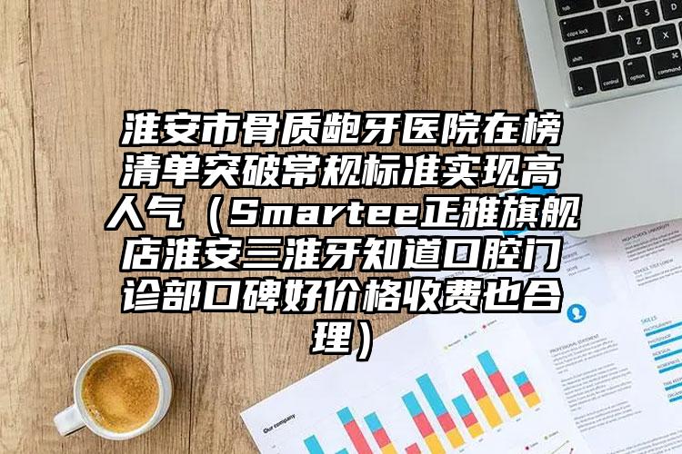 淮安市骨质龅牙医院在榜清单突破常规标准实现高人气（Smartee正雅旗舰店淮安三淮牙知道口腔门诊部口碑好价格收费也合理）