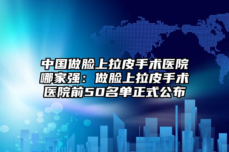 中国做脸上拉皮手术医院哪家强：做脸上拉皮手术医院前50名单正式公布