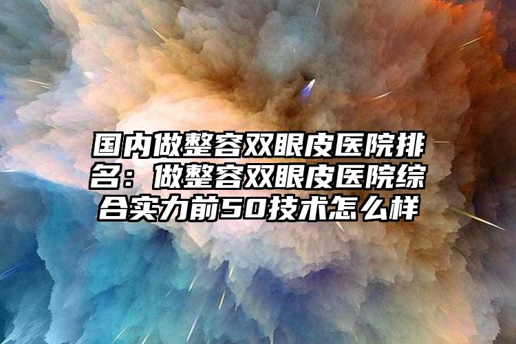 国内做整容双眼皮医院排名：做整容双眼皮医院综合实力前50技术怎么样