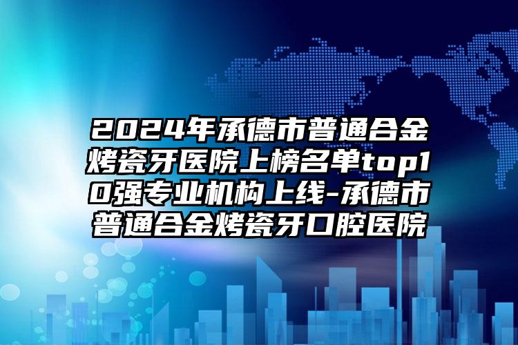 2024年承德市普通合金烤瓷牙医院上榜名单top10强专业机构上线-承德市普通合金烤瓷牙口腔医院