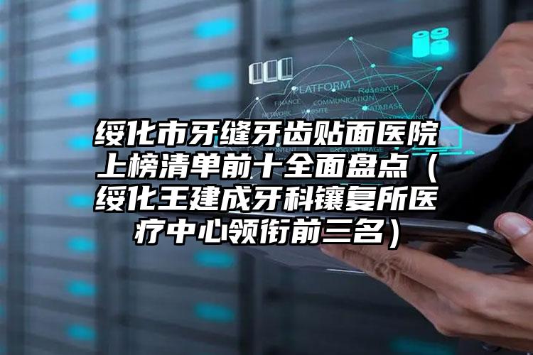 绥化市牙缝牙齿贴面医院上榜清单前十全面盘点（绥化王建成牙科镶复所医疗中心领衔前三名）