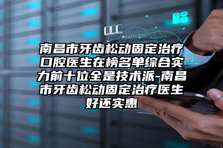 南昌市牙齿松动固定治疗口腔医生在榜名单综合实力前十位全是技术派-南昌市牙齿松动固定治疗医生好还实惠