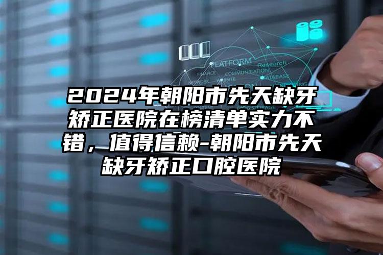 2024年朝阳市先天缺牙矫正医院在榜清单实力不错，值得信赖-朝阳市先天缺牙矫正口腔医院