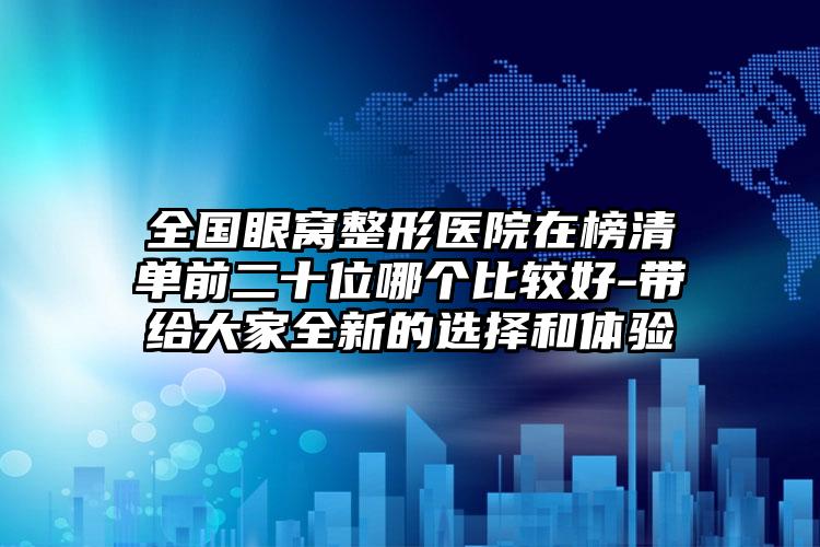 全国眼窝整形医院在榜清单前二十位哪个比较好-带给大家全新的选择和体验