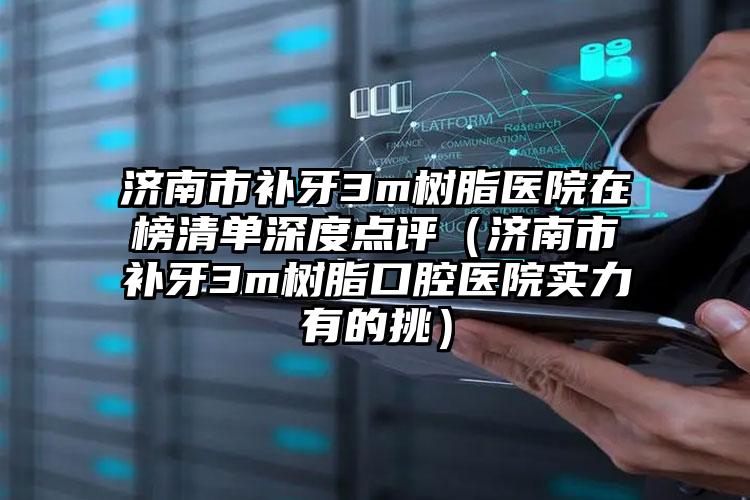 济南市补牙3m树脂医院在榜清单深度点评（济南市补牙3m树脂口腔医院实力有的挑）