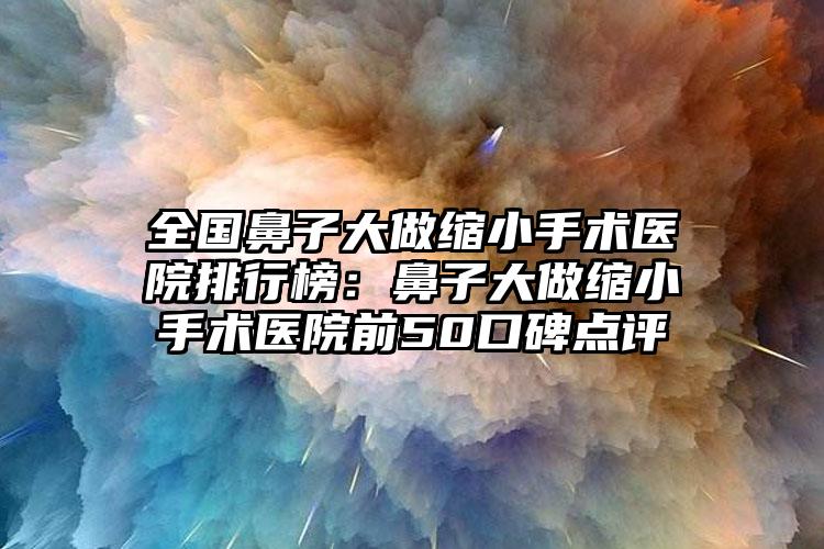 全国鼻子大做缩小手术医院排行榜：鼻子大做缩小手术医院前50口碑点评