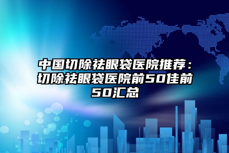 中国切除祛眼袋医院推荐：切除祛眼袋医院前50佳前50汇总