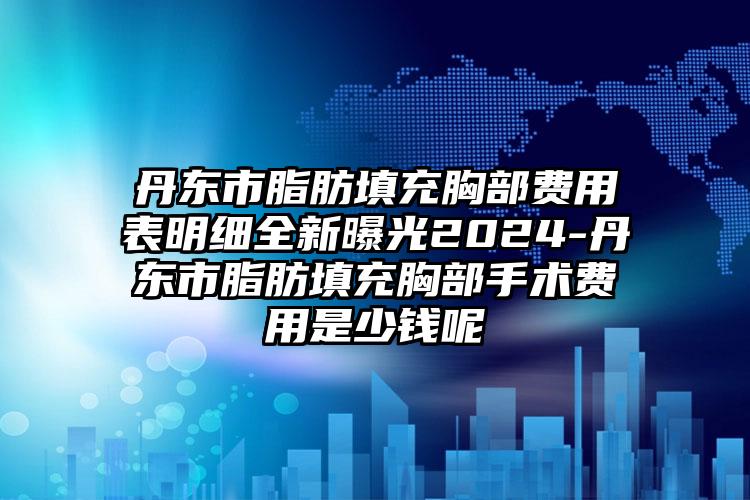 丹东市脂肪填充胸部费用表明细全新曝光2024-丹东市脂肪填充胸部手术费用是少钱呢