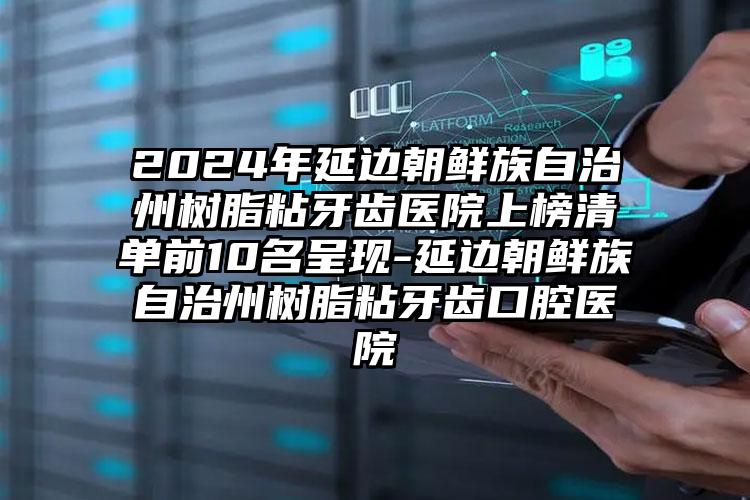 2024年延边朝鲜族自治州树脂粘牙齿医院上榜清单前10名呈现-延边朝鲜族自治州树脂粘牙齿口腔医院