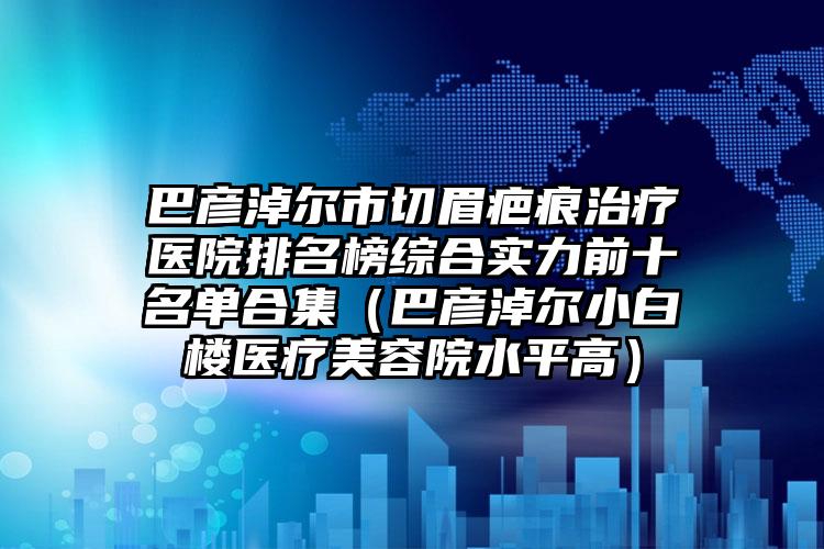 巴彦淖尔市切眉疤痕治疗医院排名榜综合实力前十名单合集（巴彦淖尔小白楼医疗美容院水平高）