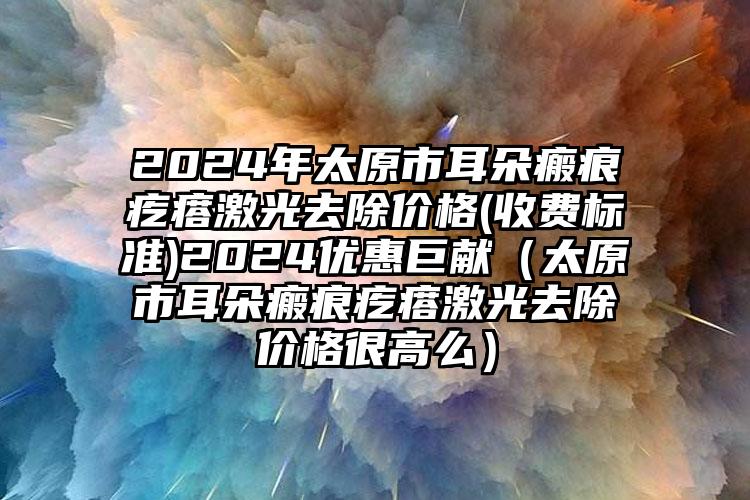 2024年太原市耳朵瘢痕疙瘩激光去除价格(收费标准)2024优惠巨献（太原市耳朵瘢痕疙瘩激光去除价格很高么）