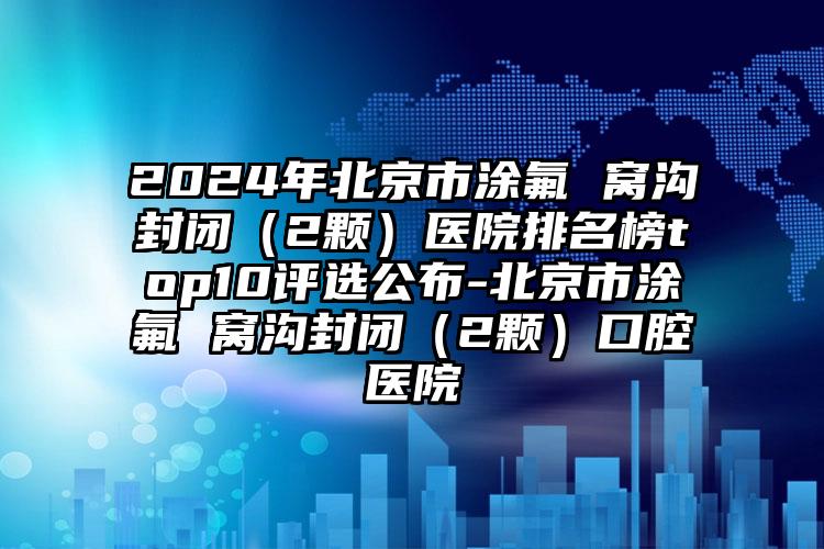 2024年北京市涂氟 窝沟封闭（2颗）医院排名榜top10评选公布-北京市涂氟 窝沟封闭（2颗）口腔医院