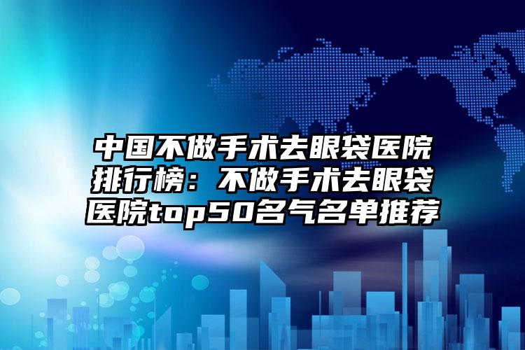 中国不做手术去眼袋医院排行榜：不做手术去眼袋医院top50名气名单推荐