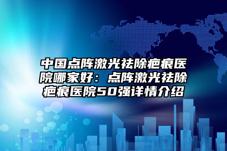 中国点阵激光祛除疤痕医院哪家好：点阵激光祛除疤痕医院50强详情介绍