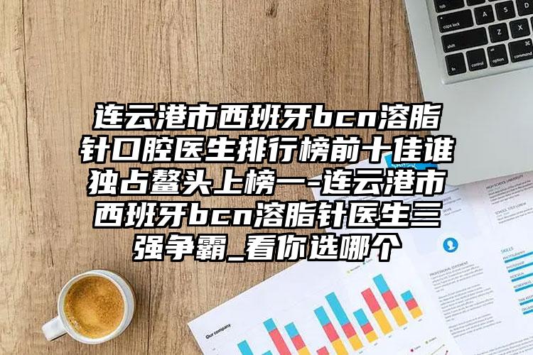 连云港市西班牙bcn溶脂针口腔医生排行榜前十佳谁独占鳌头上榜一-连云港市西班牙bcn溶脂针医生三强争霸_看你选哪个