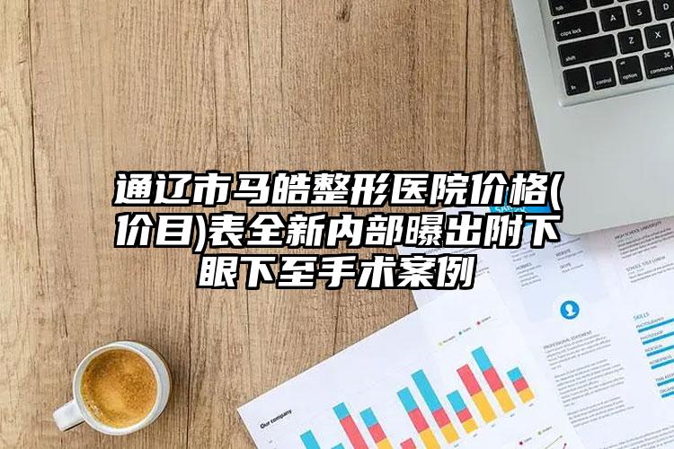 通辽市马皓整形医院价格(价目)表全新内部曝出附下眼下至手术案例