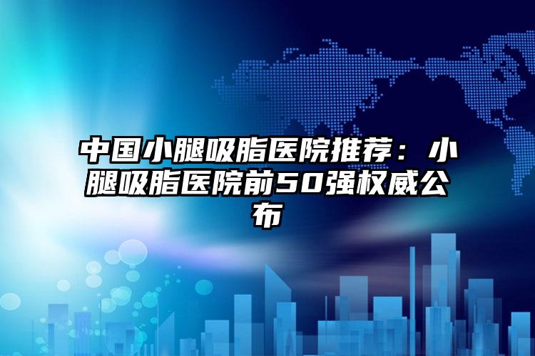 中国小腿吸脂医院推荐：小腿吸脂医院前50强权威公布