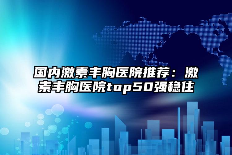 国内激素丰胸医院推荐：激素丰胸医院top50强稳住