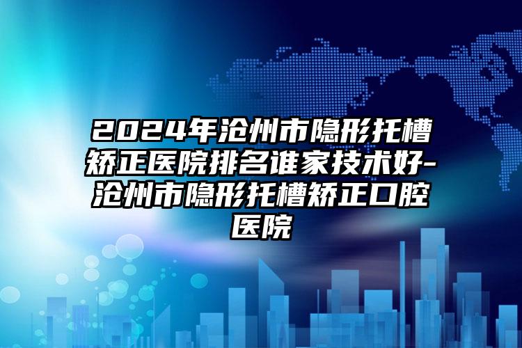 2024年沧州市隐形托槽矫正医院排名谁家技术好-沧州市隐形托槽矫正口腔医院